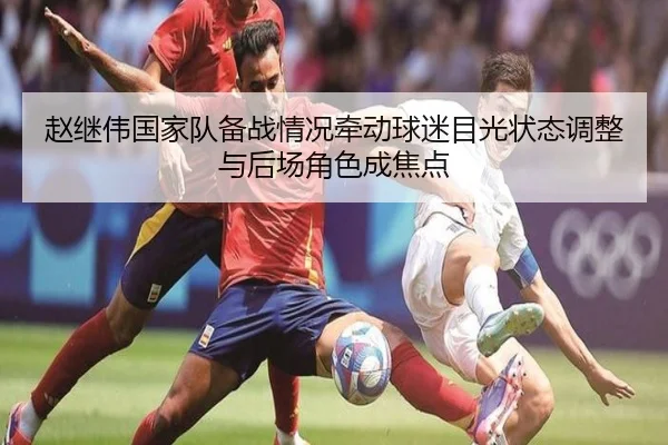 赵继伟国家队备战情况牵动球迷目光状态调整与后场角色成焦点